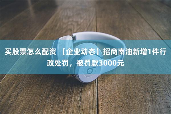 买股票怎么配资 【企业动态】招商南油新增1件行政处罚，被罚款3000元