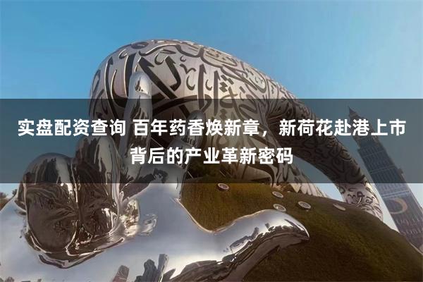 实盘配资查询 百年药香焕新章，新荷花赴港上市背后的产业革新密码