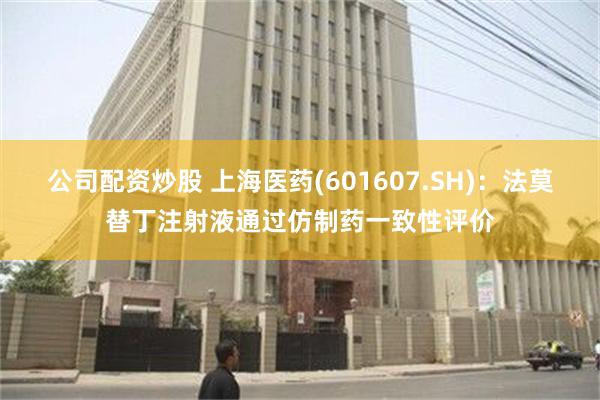 公司配资炒股 上海医药(601607.SH)：法莫替丁注射液通过仿制药一致性评价