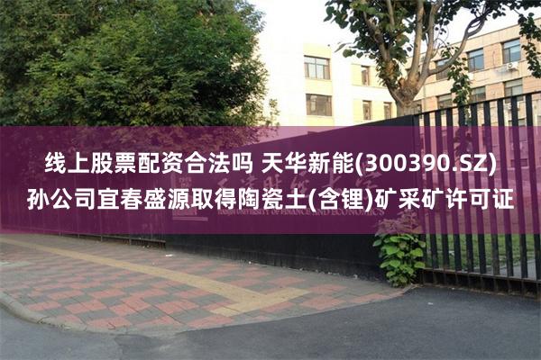 线上股票配资合法吗 天华新能(300390.SZ)孙公司宜春盛源取得陶瓷土(含锂)矿采矿许可证