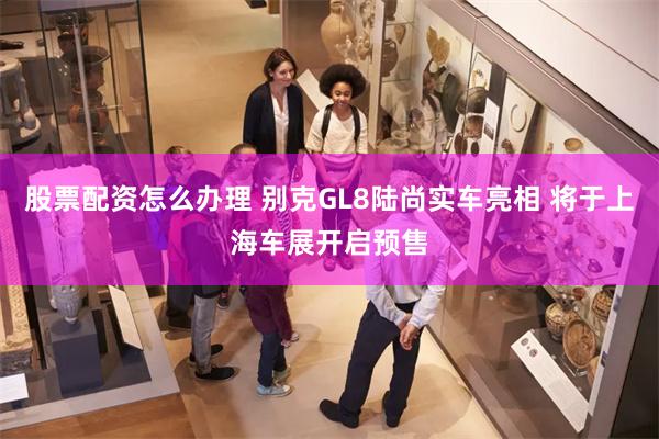 股票配资怎么办理 别克GL8陆尚实车亮相 将于上海车展开启预售