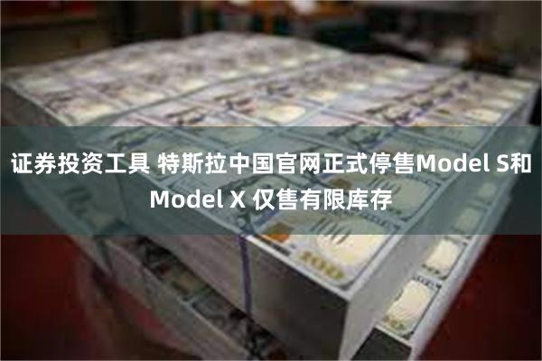 证券投资工具 特斯拉中国官网正式停售Model S和Model X 仅售有限库存