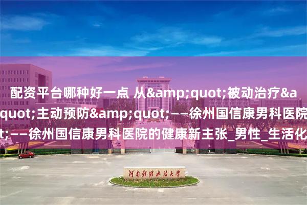 配资平台哪种好一点 从&quot;被动治疗&quot;到&quot;主动预防&quot;——徐州国信康男科医院的健康新主张_男性_生活化_小病