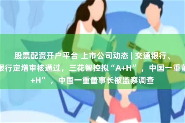 股票配资开户平台 上市公司动态 | 交通银行、中国银行、邮储银行定增审核通过，三花智控拟“A+H” ，中国一重董事长被监察调查