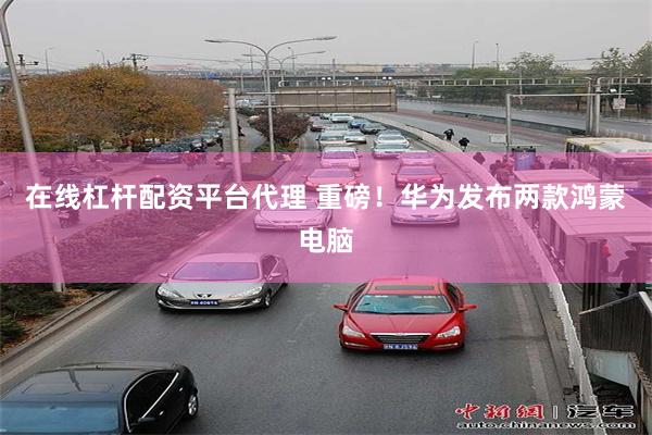 在线杠杆配资平台代理 重磅！华为发布两款鸿蒙电脑