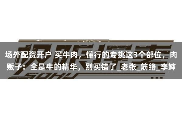 场外配资开户 买牛肉，懂行的专挑这3个部位，肉贩子：全是牛的精华，别买错了_老张_筋络_李婶