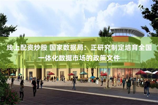 线上配资炒股 国家数据局：正研究制定培育全国一体化数据市场的政策文件