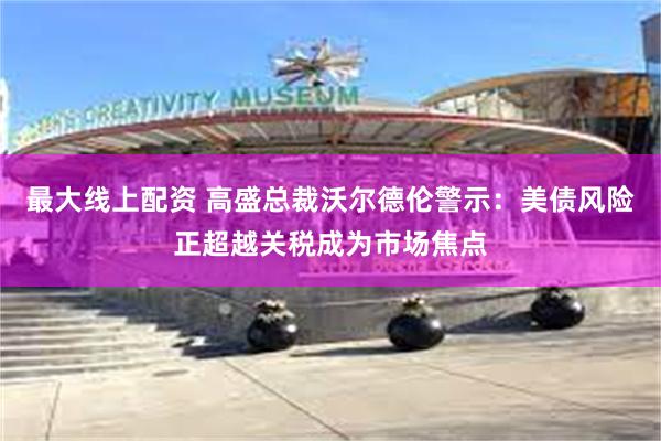 最大线上配资 高盛总裁沃尔德伦警示：美债风险正超越关税成为市场焦点