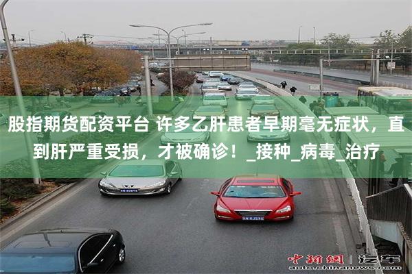 股指期货配资平台 许多乙肝患者早期毫无症状，直到肝严重受损，才被确诊！_接种_病毒_治疗