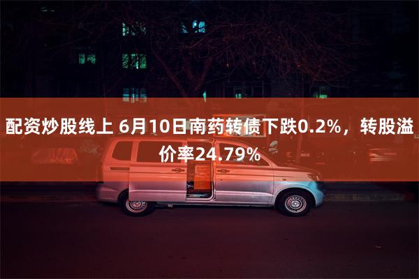配资炒股线上 6月10日南药转债下跌0.2%，转股溢价率24.79%