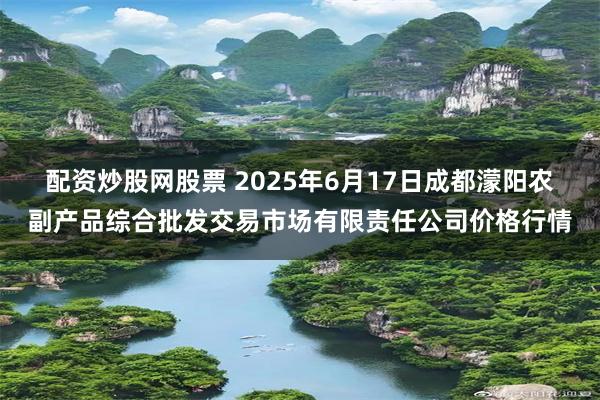 配资炒股网股票 2025年6月17日成都濛阳农副产品综合批发交易市场有限责任公司价格行情