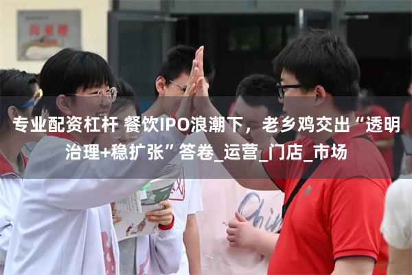 专业配资杠杆 餐饮IPO浪潮下，老乡鸡交出“透明治理+稳扩张”答卷_运营_门店_市场