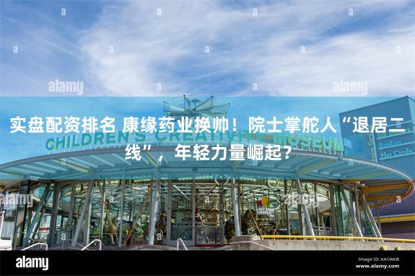 实盘配资排名 康缘药业换帅！院士掌舵人“退居二线”，年轻力量崛起？