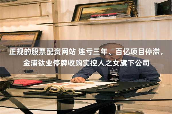 正规的股票配资网站 连亏三年、百亿项目停滞，金浦钛业停牌收购实控人之女旗下公司