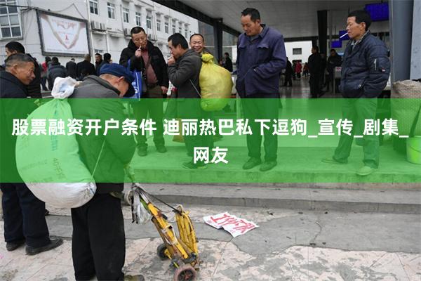 股票融资开户条件 迪丽热巴私下逗狗_宣传_剧集_网友