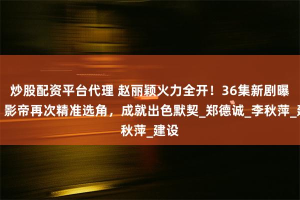 炒股配资平台代理 赵丽颖火力全开！36集新剧曝光，影帝再次精准选角，成就出色默契_郑德诚_李秋萍_建设