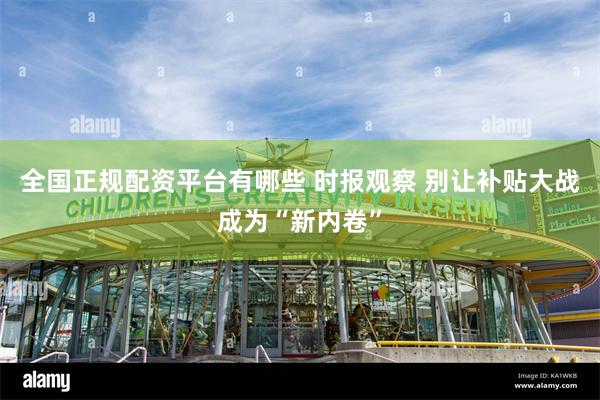 全国正规配资平台有哪些 时报观察 别让补贴大战成为“新内卷”
